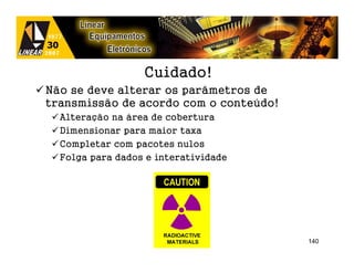 Cuidado!
Não se deve alterar os parâmetros de
transmissão de acordo com o conteúdo!
  Alteração na área de cobertura
  Dimensionar para maior taxa
  Completar com pacotes nulos
  Folga para dados e interatividade




                                        140
 