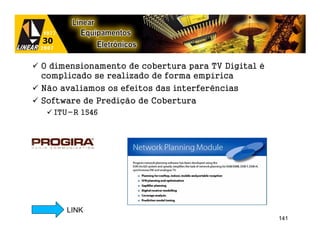 O dimensionamento de cobertura para TV Digital é
complicado se realizado de forma empírica
Não avaliamos os efeitos das interferências
Software de Predição de Cobertura
  ITU-R 1546




     LINK
                                                   141
 
