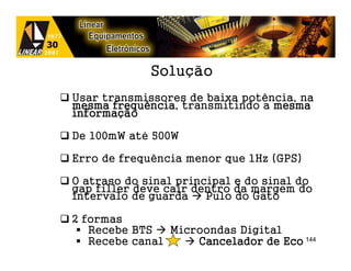 Solução
Usar transmissores de baixa potência, na
mesma frequência transmitindo a mesma
       frequência,
informaç
informação

De 100mW até 500W

Erro de frequência menor que 1Hz (GPS)

O atraso do sinal principal e do sinal do
gap filler deve cair dentro da margem do
intervalo de guarda    Pulo do Gato

2 formas
   Recebe BTS   Microondas Digital
   Recebe canal     Cancelador de Eco 144
 