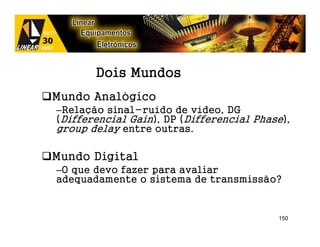 Dois Mundos
Mundo Analógico
–Relação sinal-ruído de vídeo, DG
(Differencial Gain), DP (Differencial Phase),
group delay entre outras.

Mundo Digital
–O que devo fazer para avaliar
adequadamente o sistema de transmissão?


                                          150
 
