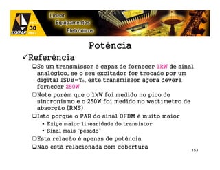 Potência
Referência
 Se um transmissor é capaz de fornecer 1kW de sinal
 analógico, se o seu excitador for trocado por um
 digital ISDB-TB, este transmissor agora deverá
 fornecer 250W
 Note porém que o 1kW foi medido no pico de
 sincronismo e o 250W foi medido no wattímetro de
 absorção (RMS)
 Isto porque o PAR do sinal OFDM é muito maior
    Exige maior linearidade do transistor
    Sinal mais “pesado”
 Esta relação é apenas de potência
 Não está relacionada com cobertura
                                                  153
 