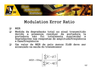 Modulation Error Ratio
MER
Medida da degradação total no sinal transmitido
devido a presença residual da portadora (a
portadora não foi totalmente suprimida) e
degradações nas respostas de amplitude/freqüência
e fase/freqüência
Um valor de MER de pelo menos 31dB deve ser
alcançado na saída do transmissor


                       N 2
                       ∑    (I J + QJ2 ) 
                                          
                       j =1              
         MER = 10 log  N                 dB
                       ∑ (δI J + δQ J )
                                2       2

                       j =1
                                         
                                               157
 
