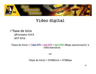 Vídeo digital

Taxa de bits
    Formato 4:2:2
    10 bits

(Taxa de bits) = [(4x3,375 + 2x3,375 + 2x3,375 (Mega amostras)/s] x
                   4x3,375             2x3,375)                 ]
                             10Bit/amostra

                                ou

              (Taxa de bits) = 270MBit/s = 270Mbps

                                                               16
 