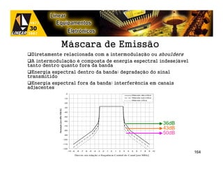 Máscara de Emissão
  Diretamente relacionada com a intermodulação ou shoulders
  A intermodulação é composta de energia espectral indesejável
tanto dentro quanto fora da banda
  Energia espectral dentro da banda: degradação do sinal
transmitido
  Energia espectral fora da banda: interferência em canais
adjacentes
                                        0
                                                                                                                   Máscara não-crítica

                                       -10                                                                         Máscara sub-crítica
                                                                                                                   Máscara crítica
                                       -20

                                       -30
                           c/10kHz]




                                       -40

                                       -50
             tenuação [emdB




                                       -60

                                       -70
                                                                                                                                              36dB
                                       -80
                                                                                                                                              43dB
                                                                                                                                              50dB
            A




                                       -90

                                      -100

                                      -110

                                      -120
                                             -10 -9    -8   -7   -6   -5   -4   -3   -2   -1   0   1   2   3   4   5   6   7   8     9   10
                                                                                                                                                     164
                                                      Desvio em relação a frequência Central do Canal [em MHz]
 