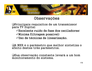 Observações
 Principais requisitos de um transmissor
para TV Digital
              ruí
    Excelente ruído de fase dos osciladores;
                      possí
    Mínima filtragem possível;
    Uso de técnicas de linearização.
           té          linearização.

  A MER é o parâmetro que melhor sintetiza o
efeito destes três parâmetros.

 Sua observação constante levará a um bom
monitoramento do sistema.
                                               178
 