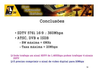 Conclusões

 • SDTV 576i 16:9  360Mbps
 • ATSC, DVB e ISDB
    – BW máxima = 6MHz
    – Taxa máxima = 20Mbps

Onde trafega um sinal HDTV de 1,485Gbps podem trafegar 4 sinais
SDTV
É preciso comprimir o sinal de vídeo digital para 20Mbps

                                                         18
 