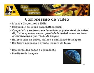 Compressão de Vídeo
A banda disponível é 6MHz
Comprimir de 1Gbps para 20Mbps (50:1)
Comprimir é reduzir taxa fazendo com que o sinal de vídeo
digital ocupe uma menor quantidade de dados sem reduzir
notavelmente a qualidade da imagem
Maior a taxa de dados, melhor a qualidade de imagem
Hardware poderoso e grande largura de faixa

Boa parte dos dados é redundante
Predição de imagem



                                                      22
 