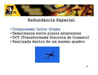 Redundância Espacial

Compressão Intra-frame
Semelhança entre pixels adjacentes
DCT (Transformada Discreta de Cosseno)
Realizada dentro de um mesmo quadro




                                    26
 