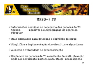 MPEG-2 TS

Informações contidas no cabeçalho dos pacotes do TS
tornam       possível a sincronização do aparelho
receptor

Mais adequados para detecção e correção de erros

Simplifica a implementação dos circuitos e algoritmos

Aumenta a velocidade de processamento

Seqüência de pacotes de TS resultante da multiplexação
pode ser novamente multiplexada: Multi-programação
                                                      29
 