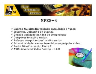 MPEG-4

Padrão Multimídia voltado para Áudio e Vídeo
Internet, Celular e TV Digital
Grande variação na taxa de compressão
Compressão muito maior
Esforço computacional muito maior
Interatividade: menus inseridos no próprio vídeo
Parte 10: otimização Parte 2
AVC: Advanced Video Coding  H.264




                                                   32
 