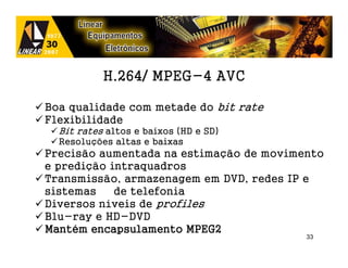 H.264/ MPEG-4 AVC

Boa qualidade com metade do bit rate
Flexibilidade
  Bit rates altos e baixos (HD e SD)
  Resoluções altas e baixas
Precisão aumentada na estimação de movimento
e predição intraquadros
Transmissão, armazenagem em DVD, redes IP e
sistemas    de telefonia
Diversos níveis de profiles
Blu-ray e HD-DVD
Manté
Mantém encapsulamento MPEG2
                                         33
 