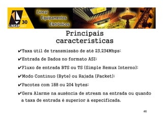 Principais
                características
✔Taxa útil de transmissão de até 23,234Mbps;
✔Entrada de Dados no formato ASI;

✔Fluxo de entrada BTS ou TS (Simple Remux Interno);

✔Modo Contínuo (Byte) ou Rajada (Packet);

✔Pacotes com 188 ou 204 bytes;

✔Gera Alarme na ausência de stream na entrada ou quando
 a taxa de entrada é superior à especificada.

                                                      46
 