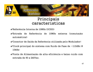 Principais
                  características
✔Referência Interna de 10MHz (OCXO);

✔Entrada   de   Referência   de   10MHz   externa   (comutação
 automática);

✔Conector de Saída da Referência utilizada pelo Modulador;

✔Clock principal do sistema com Ruído de Fase de -115dBc @
 10kHz;

✔Fonte de Alimentação de alta eficiência e baixo ruído com
 entrada de 90 a 240Vac.

                                                             47
 