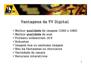 Vantagens da TV Digital

Melhor qualidade de imagem (1920 x 1080)
Melhor qualidade de som
Formato widescreen 16:9
Robustez
Imagem boa ou nenhuma imagem
Não há fantasmas ou chuviscos
Variedade de canais
Recursos interativos
                                           5
 