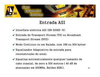Entrada ASI
✔ Interface elétrica ASI (EN 50083-9);
✔ Entrada de Transport Stream (TS) ou Broadcast
  Transport Stream (BTS);

✔ Modo Contínuo ou em Rajada, com 188 ou 204 bytes;

✔ Equalizador Adaptativo de entrada para
  reconstrução do sinal.

✔ Equaliza automaticamente qualquer tamanho de
  cabo coaxial, de zero a 300 metros ( 40 dB de
  atenuação em 200MHz, Belden 8281).                  51
 