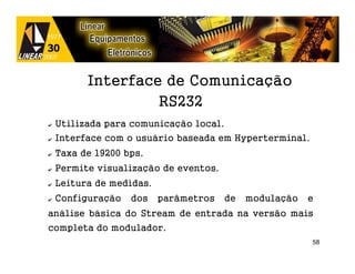 Interface de Comunicação
                   RS232
✔   Utilizada para comunicação local.
✔   Interface com o usuário baseada em Hyperterminal.
✔   Taxa de 19200 bps.
✔   Permite visualização de eventos.
✔   Leitura de medidas.
✔   Configuração   dos    parâmetros    de   modulação   e
análise básica do Stream de entrada na versão mais
completa do modulador.
                                                         58
 