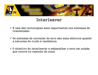 Interleaver
É uma das tecnologias mais importantes nos sistemas de
transmissão

Os sistemas de correção de erro são mais efetivos quando
a natureza do ruído é randômica

O objetivo do interleaver é embaralhar o erro em rajada
que ocorre no caminho do sinal
 