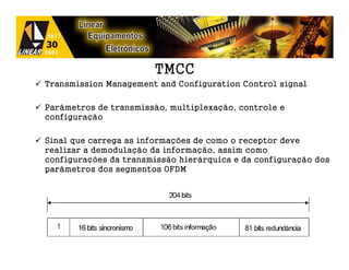TMCC
Transmission Management and Configuration Control signal

Parâmetros de transmissão, multiplexação, controle e
configuração

Sinal que carrega as informações de como o receptor deve
realizar a demodulação da informação, assim como
configurações da transmissão hierárquica e da configuração dos
parâmetros dos segmentos OFDM
 
