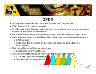 OFDM
Múltiplos sinais são enviados em diferentes frequências
FDM: Rádio e TV (vários canais)
Divide uma única transmissão em múltiplos sinais com menor ocupação
espectral (dezenas ou milhares)
O sinal OFDM é a soma de várias sub-portadoras ortogonais entre si
Cada sub-portadora é modulada individualmente e independentemente
    QPSK ou QAM
    Cada uma das milhares de portadoras carrega um pedaço da
    informação
Boa imunidade à mútiplos percursos
    Fantasmas na TV analógica
Utiliza a transformada de Fourier para sua geração (IFFT)
    Alto PAR: peak-to-average ratio
    Sobrecarga nos amplificadores
 