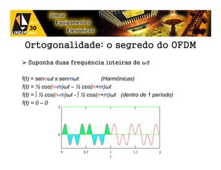 Ortogonalidade: o segredo do OFDM
  Suponha duas frequência inteiras de ωt

f(t) = sennωt x senmωt           (Harmônicas)
f(t) = ½ cos(n-m)ωt – ½ cos(n+m)ωt
f(t) = ∫ ½ cos(n-m)ωt - ∫ ½ cos(n+m)ωt (dentro de 1 período)
f(t) = 0 – 0
 