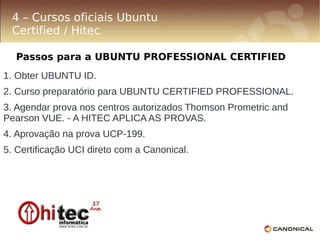 4 – Cursos oficiais Ubuntu
 Certified / Hitec

  Passos para a UBUNTU PROFESSIONAL CERTIFIED
1. Obter UBUNTU ID.
2. Curso preparatório para UBUNTU CERTIFIED PROFESSIONAL.
3. Agendar prova nos centros autorizados Thomson Prometric and
Pearson VUE. - A HITEC APLICA AS PROVAS.
4. Aprovação na prova UCP-199.
5. Certificação UCI direto com a Canonical.
 