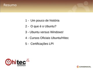 Resumo



         1 - Um pouco de história
         2 - O que é o Ubuntu?
         3 - Ubuntu versus Windows!
         4 - Cursos Oficiais Ubuntu/Hitec
         5 - Certificações LPI
 