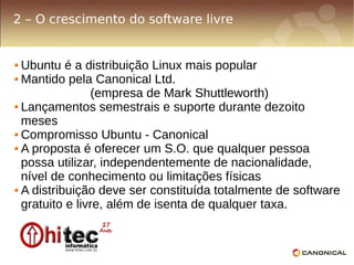 2 – O crescimento do software livre


 Ubuntu é a distribuição Linux mais popular
 Mantido pela Canonical Ltd.
               (empresa de Mark Shuttleworth)
 Lançamentos semestrais e suporte durante dezoito
 meses
 Compromisso Ubuntu - Canonical
 A proposta é oferecer um S.O. que qualquer pessoa
 possa utilizar, independentemente de nacionalidade,
 nível de conhecimento ou limitações físicas
 A distribuição deve ser constituída totalmente de software
 gratuito e livre, além de isenta de qualquer taxa.
 