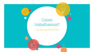 Como
trabalhamos?
Gestão do PP/UFSC
 