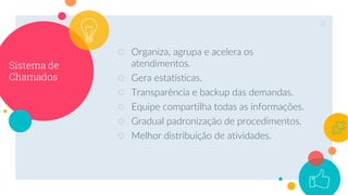 Sistema de
Chamados
○ Organiza, agrupa e acelera os
atendimentos.
○ Gera estatísticas.
○ Transparência e backup das demandas.
○ Equipe compartilha todas as informações.
○ Gradual padronização de procedimentos.
○ Melhor distribuição de atividades.
22
 