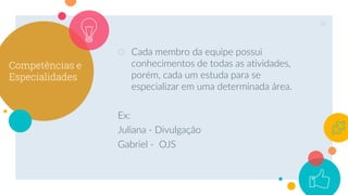 Competências e
Especialidades
○ Cada membro da equipe possui
conhecimentos de todas as atividades,
porém, cada um estuda para se
especializar em uma determinada área.
Ex:
Juliana - Divulgação
Gabriel - OJS
26
 