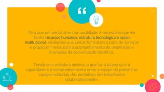 “Para que um portal atue com qualidade, é necessário que ele
tenha recursos humanos, estrutura tecnológica e apoio
institucional, elementos que juntos fomentam a carta de serviços
e propiciam meios para o acompnhamento de tendências e
inovações da comunicação científica.
Tendo uma estrutura mínima, o que faz a diferença é a
capacidade e o comprometimento entre a equipe do portal e as
equipes editoriais dos periódicos em trabalharem
colaborativamente.
35
 