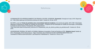 Referências
37
COORDENAÇÃO DE APERFEIÇOAMENTO DE PESSOAL DE NÍVEL SUPERIOR. Orçamento: Evolução em reais. 2018. Disponível
em: <http://www.capes.gov.br/orcamento-evolucao-em-reais>. Acesso em: 06 set. 2018.
SILVEIRA, Lúcia da. Portais de periódicos das universidades federais brasileiras: documentos de gestão. 2016. 298 f. Dissertação
(Mestrado Profissional em Gestão de Unidades de Informação) – Programa de Pós-Graduação em Gestão da Informação, Universidade
do Estado de Santa Catarina, Florianópolis, 2016. Disponível em:
<http://www.faed.udesc.br/arquivos/id_submenu/2121/dissertacao_lucia_da_silveira_portais_de_periodicos.pdf>. Acesso em: 06 set.
2018.
UNIVERSIDADE FEDERAL DE SANTA CATARINA. Biblioteca Universitária. Portal de Periódicos UFSC. Relatório Anual: Gestão de
2017. Florianópolis, 2018. Disponível em: <https://repositorio.ufsc.br/bitstream/handle/123456789/186634/FINAL%20-
%20Relat%C3%B3rio%20Anual%202017.pdf?sequence=1&isAllowed=y>. Acesso em: 06 set. 2018.
 