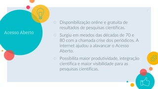 Acesso Aberto
○ Disponibilização online e gratuita de
resultados de pesquisas científicas.
○ Surgiu em meados das décadas de 70 e
80 com a chamada crise dos periódicos. A
internet ajudou a alavancar o Acesso
Aberto.
○ Possibilita maior produtividade, integração
científica e maior visibilidade para as
pesquisas científicas.
7
 