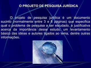 O PROJETO DE PESQUISA JURÍDICA
O projeto de pesquisa jurídica é um documento
sucinto (normalmente entre 3 e 8 páginas) que especifica
qual o problema de pesquisa a ser estudado, a justificativa
acerca da importância desse estudo, um levantamento
básico das idéias e autores ligados ao tema, dentre outras
informações.
 