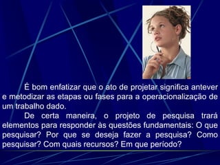 É bom enfatizar que o ato de projetar significa antever
e metodizar as etapas ou fases para a operacionalização de
um trabalho dado.
De certa maneira, o projeto de pesquisa trará
elementos para responder às questões fundamentais: O que
pesquisar? Por que se deseja fazer a pesquisa? Como
pesquisar? Com quais recursos? Em que período?
 