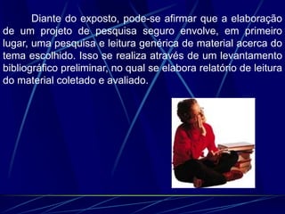 Diante do exposto, pode-se afirmar que a elaboração
de um projeto de pesquisa seguro envolve, em primeiro
lugar, uma pesquisa e leitura genérica de material acerca do
tema escolhido. Isso se realiza através de um levantamento
bibliográfico preliminar, no qual se elabora relatório de leitura
do material coletado e avaliado.
 