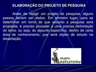 ELABORAÇÃO DO PROJETO DE PESQUISA
Antes de redigir um projeto de pesquisa, alguns
passos devem ser dados. Em primeiro lugar, para se
determinar em torno de que assunto a pesquisa será
projetada, é preciso proceder a uma precisa delimitação
do tema, ou seja, do assunto específico, dentro de certa
área de conhecimento, que será objeto de estudo na
dissertação.
 
