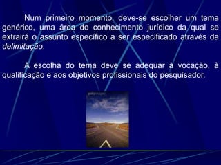 Num primeiro momento, deve-se escolher um tema
genérico, uma área do conhecimento jurídico da qual se
extrairá o assunto específico a ser especificado através da
delimitação.
A escolha do tema deve se adequar à vocação, à
qualificação e aos objetivos profissionais do pesquisador.
 