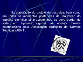 Na elaboração do projeto de pesquisa, bem como
em todos os momentos posteriores de realização do
trabalho científico ali proposto, não se deve perder de
vista, em hipótese alguma, as normas formais
estabelecidas pela Associação Brasileira de Normas
Técnicas (ABNT).
 