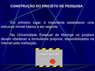 CONSTRUÇÃO DO PROJETO DE PESQUISA
Em primeiro lugar, é importante estabelecer uma
estrutura formal básica a ser seguida.
Na Universidade Estadual de Maringá os projetos
devem obedecer a formulários próprios, disponibilizados na
internet pela instituição.
 