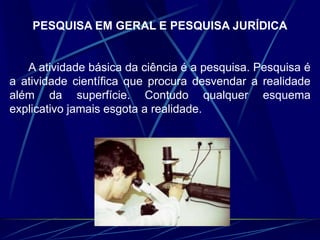 PESQUISA EM GERAL E PESQUISA JURÍDICA
A atividade básica da ciência é a pesquisa. Pesquisa é
a atividade científica que procura desvendar a realidade
além da superfície. Contudo qualquer esquema
explicativo jamais esgota a realidade.
 