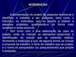 INTRODUÇÃO
A apresentação do projeto de pesquisa destina-se a
identificar o trabalho a ser realizado, bem como o
indivíduo, ou indivíduos, que se propõe a realizar a
pesquisa projetada, qualificando-o da forma mais
completa e direta possível.
Tem início com a boa elaboração da capa do
projeto, onde se indicam os elementos essenciais à
identificação do estudo que se pretende realizar,
mormente a instituição a que, de alguma forma, se vincula
a proposta de trabalho; o título do trabalho que se projeta;
e o nome do pesquisador (ou pesquisadores) que propõe
a pesquisa.
 