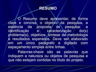 RESUMO
O Resumo deve apresentar, de forma
clara e concisa, o objetivo da pesquisa, a
essência da proposta de pesquisa: a
identificação e caracterização do(s)
problema(s), objetivos, síntese da metodologia
e resultados esperados. Deve ser elaborado
em um único parágrafo e digitado com
espaçamento simples entre linhas.
Palavras-chave são as palavras que
indiquem a natureza ou objetos de pesquisa e
que não estejam contidas no título do projeto.
 