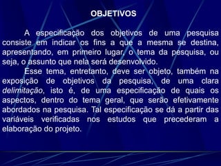 OBJETIVOS
A especificação dos objetivos de uma pesquisa
consiste em indicar os fins a que a mesma se destina,
apresentando, em primeiro lugar, o tema da pesquisa, ou
seja, o assunto que nela será desenvolvido.
Esse tema, entretanto, deve ser objeto, também na
exposição de objetivos da pesquisa, de uma clara
delimitação, isto é, de uma especificação de quais os
aspectos, dentro do tema geral, que serão efetivamente
abordados na pesquisa. Tal especificação se dá a partir das
variáveis verificadas nos estudos que precederam a
elaboração do projeto.
 
