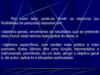 Por outro lado, pode-se dividir os objetivos (ou
finalidades da pesquisa) expostos em:
-objetivos gerais, envolvendo os resultados que se pretende
obter numa visão teórica mais global do tema; e
- objetivos específicos, com caráter mais prático e mais
concreto. Estes últimos têm uma função intermediária e
instrumental, permitindo, de um lado, atingir o objetivo geral
e, de outro, aplicá-lo a situações particulares.
 