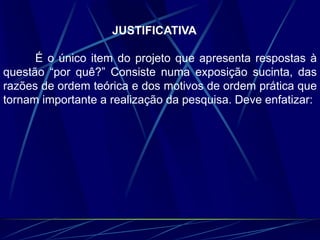 JUSTIFICATIVA
É o único item do projeto que apresenta respostas à
questão “por quê?” Consiste numa exposição sucinta, das
razões de ordem teórica e dos motivos de ordem prática que
tornam importante a realização da pesquisa. Deve enfatizar:
 