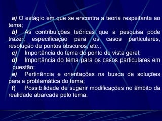 a) O estágio em que se encontra a teoria respeitante ao
tema;
b) As contribuições teóricas que a pesquisa pode
trazer; especificação para os casos particulares,
resolução de pontos obscuros, etc.;
c) Importância do tema do ponto de vista geral;
d) Importância do tema para os casos particulares em
questão;
e) Pertinência e orientações na busca de soluções
para a problemática do tema;
f) Possibilidade de sugerir modificações no âmbito da
realidade abarcada pelo tema.
 