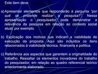 Este item deve:
a)Apresentar elementos que responderão à pergunta “por
quê se pretende realizar a pesquisa?”. Nessa
apresentação o pesquisador pode demonstrar a
relevância da pesquisa em relação ao contexto social
atual, por exemplo.
b) Explicação dos motivos que indicam a viabilidade de
execução da proposta. Aqui são incluídos os itens
relacionados à viabilidade técnica, financeira e política.
c) Referência aos aspectos que garantem a originalidade do
trabalho. Ressaltar os elementos inovadores do trabalho
do pesquisador, em relação ao quadro referencial teórico
anteriormente elaborado.
 