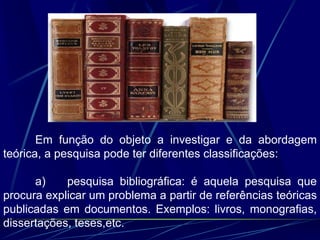 Em função do objeto a investigar e da abordagem
teórica, a pesquisa pode ter diferentes classificações:
a) pesquisa bibliográfica: é aquela pesquisa que
procura explicar um problema a partir de referências teóricas
publicadas em documentos. Exemplos: livros, monografias,
dissertações, teses,etc.
 