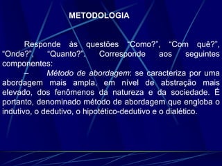 METODOLOGIA
Responde às questões “Como?”, “Com quê?”,
“Onde?”, “Quanto?”. Corresponde aos seguintes
componentes:
– Método de abordagem: se caracteriza por uma
abordagem mais ampla, em nível de abstração mais
elevado, dos fenômenos da natureza e da sociedade. É
portanto, denominado método de abordagem que engloba o
indutivo, o dedutivo, o hipotético-dedutivo e o dialético.
 
